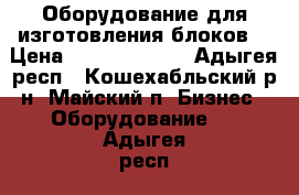 Оборудование для изготовления блоков  › Цена ­ 632 132 649 - Адыгея респ., Кошехабльский р-н, Майский п. Бизнес » Оборудование   . Адыгея респ.